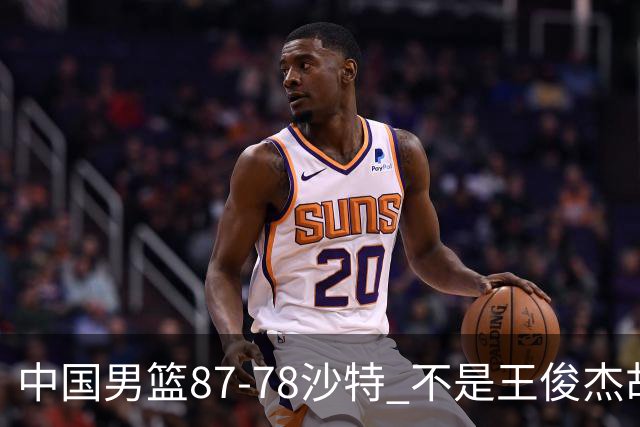 中国男篮87-78沙特 不是王俊杰胡金秋 他才是全场最佳 30+7带队起飞
